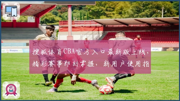 搜狐体育CBA官方入口最新版上线,精彩赛事即刻掌握,新用户使用指南详解