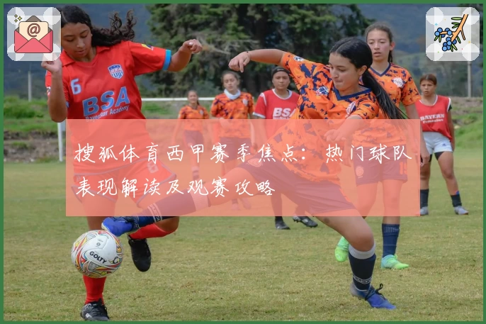 搜狐体育西甲赛季焦点:热门球队表现解读及观赛攻略
