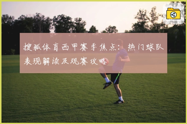搜狐体育西甲赛季焦点:热门球队表现解读及观赛攻略
