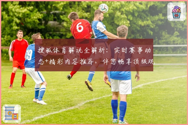 搜狐体育解说全解析：实时赛事动态+精彩内容推荐，伴您畅享顶级观赛体验
