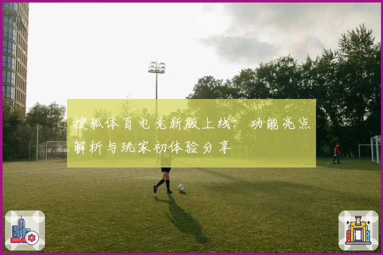 搜狐体育电竞新版上线:功能亮点解析与玩家初体验分享