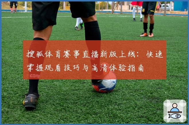 搜狐体育赛事直播新版上线：快速掌握观看技巧与高清体验指南