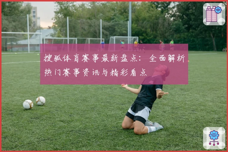 搜狐体育赛事最新盘点：全面解析热门赛事资讯与精彩看点
