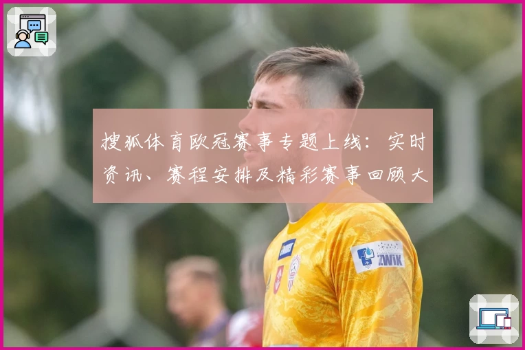 搜狐体育欧冠赛事专题上线：实时资讯、赛程安排及精彩赛事回顾大全