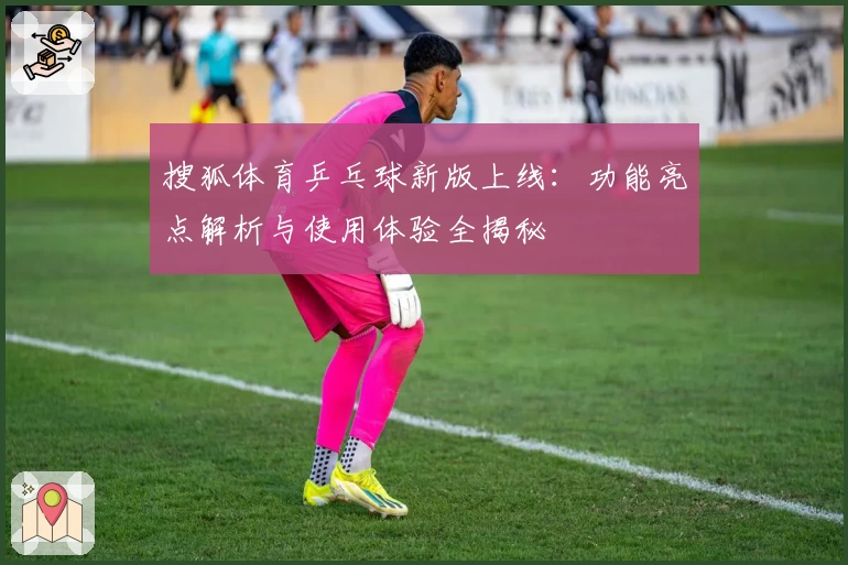 搜狐体育乒乓球新版上线：功能亮点解析与使用体验全揭秘