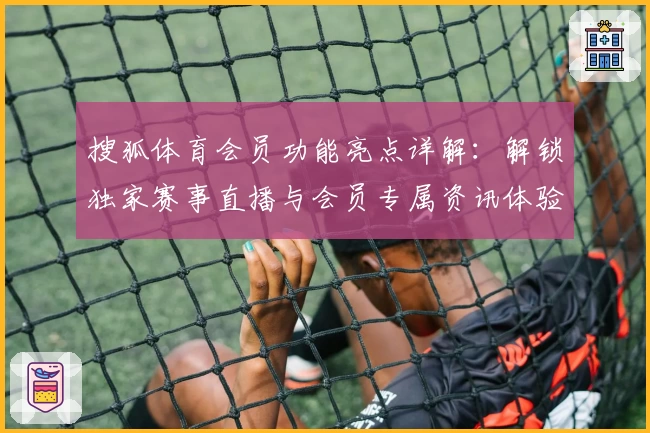 搜狐体育会员功能亮点详解：解锁独家赛事直播与会员专属资讯体验