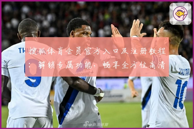 搜狐体育会员官方入口及注册教程：解锁专属功能，畅享全方位高清赛事体验